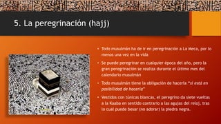 5. La peregrinación (hajj)
• Todo musulmán ha de ir en peregrinación a La Meca, por lo
menos una vez en la vida
• Se puede peregrinar en cualquier época del año, pero la
gran peregrinación se realiza durante el último mes del
calendario musulmán
• Todo musulmán tiene la obligación de hacerla “si está en
posibilidad de hacerla”
• Vestidos con túnicas blancas, el peregrino da siete vueltas
a la Kaaba en sentido contrario a las agujas del reloj, tras
lo cual puede besar (no adorar) la piedra negra.
 