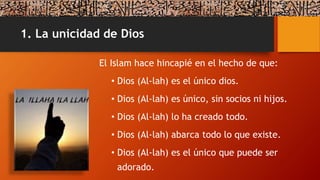 1. La unicidad de Dios
El Islam hace hincapié en el hecho de que:
• Dios (Al-lah) es el único dios.
• Dios (Al-lah) es único, sin socios ni hijos.
• Dios (Al-lah) lo ha creado todo.
• Dios (Al-lah) abarca todo lo que existe.
• Dios (Al-lah) es el único que puede ser
adorado.
 