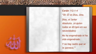 Corán 112:1-4
“Di: Él es Dios, Uno.
Dios, el Señor
Absoluto. (A quien
todos se dirigen en sus
necesidades)
No ha engendrado ni ha
sido engendrado.
Y no hay nadie que se
le parezca.”
 