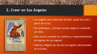 2. Creer en Sus Ángeles
• Los ángeles son creaciones de Dios, quien los creó a
partir de la luz.
• Son poderosos, y siempre actúan según lo ordenado
por Dios.
• Dios nos ha revelado los nombres y responsabilidades
de algunos de los ángeles.
• Gabriel y Miguel son dos de los ángeles mencionados
en el Corán.
 