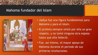 Mahoma fundador del Islam
• Jadiya fue una figura fundamental para
Mahoma y para el Islam.
• El profeta siempre sintió por ella un gran
respeto, y no tomó ninguna otra esposa
hasta que ella falleció.
• Fue, así mismo, el mayor apoyo de
Mahoma durante el periodo de sus
primeras revelaciones.
 