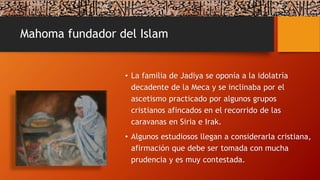 Mahoma fundador del Islam
• La familia de Jadiya se oponía a la idolatría
decadente de la Meca y se inclinaba por el
ascetismo practicado por algunos grupos
cristianos afincados en el recorrido de las
caravanas en Siria e Irak.
• Algunos estudiosos llegan a considerarla cristiana,
afirmación que debe ser tomada con mucha
prudencia y es muy contestada.
 