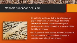 Mahoma fundador del Islam
• De entre la familia de Jadiya tuvo también un
papel importante un primo suyo de nombre
Waraqa bin Naufal, hombre muy religioso,
posiblemente cristiano ebionita, y que estudiaba
la Biblia en siriaco.
• En las primeras revelaciones, Mahoma le consultó
frecuentemente encontrando en el apoyo y
respeto, pero falleció muy pronto.
 
