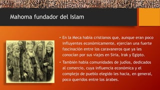 Mahoma fundador del Islam
• En la Meca había cristianos que, aunque eran poco
influyentes económicamente, ejercían una fuerte
fascinación entre los caravaneros que ya les
conocían por sus viajes en Siria, Irak y Egipto.
• También había comunidades de judíos, dedicados
al comercio, cuya influencia económica y el
complejo de pueblo elegido les hacia, en general,
poco queridos entre los árabes.
 