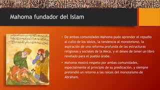 Mahoma fundador del Islam
• De ambas comunidades Mahoma pudo aprender el repudio
al culto de los ídolos, la tendencia al monoteísmo, la
aspiración de una reforma profunda de las estructuras
religiosas y sociales de la Meca, y el deseo de tener un libro
revelado para el pueblo árabe.
• Mahoma mostró respeto por ambas comunidades,
especialmente al principio de su predicación, y siempre
pretendió un retorno a las raíces del monoteísmo de
Abraham.
 
