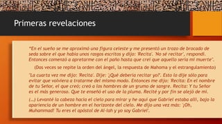Primeras revelaciones
“En el sueño se me aproximó una figura celeste y me presentó un trozo de brocado de
seda sobre el que había unos rasgos escritos y dijo: 'Recita'. 'No sé recitar', respondí.
Entonces comenzó a apretarme con el paño hasta que creí que aquello sería mi muerte".
(Dos veces se repite la orden del ángel, la respuesta de Mahoma y el estrangulamiento)
"La cuarta vez me dijo: 'Recita'. Dije: '¿Qué debería recitar yo?'. Esto lo dije sólo para
evitar que volviera a tratarme del mismo modo. Entonces me dijo: 'Recita: En el nombre
de tu Señor, el que creó; creó a los hombres de un grumo de sangre. Recita: Y tu Señor
es el más generoso. Que te enseñó el uso de la pluma. Recité y por fin se alejó de mí.
(…) Levanté la cabeza hacia el cielo para mirar y he aquí que Gabriel estaba allí, bajo la
apariencia de un hombre en el horizonte del cielo. Me dijo una vez más: '¡Oh,
Muhammad! Tu eres el apóstol de Al-lah y yo soy Gabriel'.
 