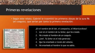 Primeras revelaciones
• Según este relato, Gabriel le trasmitió los primeros aleyas de la sura 96
(el coagulo), que serían por tanto la primera revelación:
¡En el nombre de Al-lah, el compasivo, el Misericordioso!
1. Lee en el nombre de tu Señor, que ha creado.
2. Ha creado al hombre de un coagulo.
3. ¡Lee!. Tu Señor es el más generoso
4. Que ha enseñado a través del cálamo,
5. Ha enseñado al hombre lo que no sabía.
 