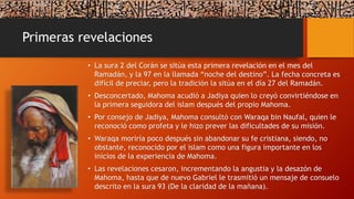 Primeras revelaciones
• La sura 2 del Corán se sitúa esta primera revelación en el mes del
Ramadán, y la 97 en la llamada “noche del destino”. La fecha concreta es
difícil de preciar, pero la tradición la sitúa en el día 27 del Ramadán.
• Desconcertado, Mahoma acudió a Jadiya quien lo creyó convirtiéndose en
la primera seguidora del islam después del propio Mahoma.
• Por consejo de Jadiya, Mahoma consultó con Waraqa bin Naufal, quien le
reconoció como profeta y le hizo prever las dificultades de su misión.
• Waraqa moriría poco después sin abandonar su fe cristiana, siendo, no
obstante, reconocido por el islam como una figura importante en los
inicios de la experiencia de Mahoma.
• Las revelaciones cesaron, incrementando la angustia y la desazón de
Mahoma, hasta que de nuevo Gabriel le trasmitió un mensaje de consuelo
descrito en la sura 93 (De la claridad de la mañana).
 