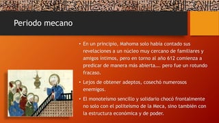 Periodo mecano
• En un principio, Mahoma solo había contado sus
revelaciones a un núcleo muy cercano de familiares y
amigos íntimos, pero en torno al año 612 comienza a
predicar de manera más abierta…. pero fue un rotundo
fracaso.
• Lejos de obtener adeptos, cosechó numerosos
enemigos.
• El monoteísmo sencillo y solidario chocó frontalmente
no solo con el politeísmo de la Meca, sino también con
la estructura económica y de poder.
 