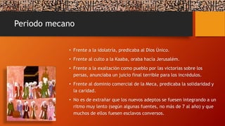 Periodo mecano
• Frente a la idolatría, predicaba al Dios Único.
• Frente al culto a la Kaaba, oraba hacía Jerusalém.
• Frente a la exaltación como pueblo por las victorias sobre los
persas, anunciaba un juicio final terrible para los incrédulos.
• Frente al dominio comercial de la Meca, predicaba la solidaridad y
la caridad.
• No es de extrañar que los nuevos adeptos se fuesen integrando a un
ritmo muy lento (según algunas fuentes, no más de 7 al año) y que
muchos de ellos fuesen esclavos conversos.
 