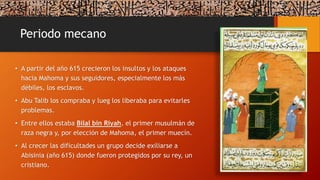 Periodo mecano
• A partir del año 615 crecieron los insultos y los ataques
hacia Mahoma y sus seguidores, especialmente los más
débiles, los esclavos.
• Abu Talib los compraba y lueg los liberaba para evitarles
problemas.
• Entre ellos estaba Bilal bin Riyah, el primer musulmán de
raza negra y, por elección de Mahoma, el primer muecín.
• Al crecer las dificultades un grupo decide exiliarse a
Abisinia (año 615) donde fueron protegidos por su rey, un
cristiano.
 