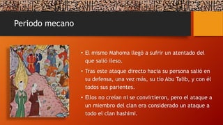 Periodo mecano
• El mismo Mahoma llegó a sufrir un atentado del
que salió ileso.
• Tras este ataque directo hacia su persona salió en
su defensa, una vez más, su tío Abu Talib, y con él
todos sus parientes.
• Ellos no creían ni se convirtieron, pero el ataque a
un miembro del clan era considerado un ataque a
todo el clan hashimi.
 