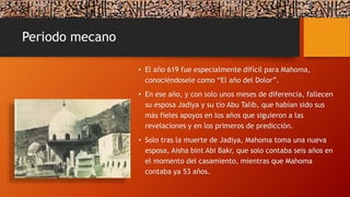 Periodo mecano
• El año 619 fue especialmente difícil para Mahoma,
conociéndosele como “El año del Dolor”.
• En ese año, y con solo unos meses de diferencia, fallecen
su esposa Jadiya y su tío Abu Talib, que habían sido sus
más fieles apoyos en los años que siguieron a las
revelaciones y en los primeros de predicción.
• Solo tras la muerte de Jadiya, Mahoma toma una nueva
esposa, Aisha bint Abi Bakr, que solo contaba seis años en
el momento del casamiento, mientras que Mahoma
contaba ya 53 años.
 