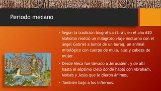 Periodo mecano
• Según la tradición biográfica (Sira), en el año 620
Mahoma realizó un milagroso viaje nocturno con el
ángel Gabriel a lomos de un buraq, un animal
mitológico con cuerpo de mula, alas y cabeza de
mujer.
• Desde Meca fue llevado a Jerusalém, y de allí
hasta el séptimo cielo donde habló con Abraham,
Moisés y Jesús que le dieron ánimos.
• También bajo a los infiernos.
 