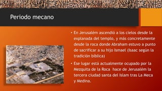 Periodo mecano
• En Jerusalém ascendió a los cielos desde la
explanada del templo, y más concretamente
desde la roca donde Abraham estuvo a punto
de sacrificar a su hijo Ismael (Isaac según la
tradición bíblica)
• Ese lugar está actualmente ocupado por la
Mezquita de la Roca hace de Jerusalém la
tercera ciudad santa del Islam tras La Meca
y Medina.
 