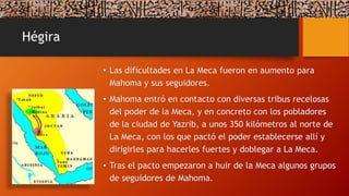 Hégira
• Las dificultades en La Meca fueron en aumento para
Mahoma y sus seguidores.
• Mahoma entró en contacto con diversas tribus recelosas
del poder de la Meca, y en concreto con los pobladores
de la ciudad de Yazrib, a unos 350 kilómetros al norte de
La Meca, con los que pactó el poder establecerse allí y
dirigirles para hacerles fuertes y doblegar a La Meca.
• Tras el pacto empezaron a huir de la Meca algunos grupos
de seguidores de Mahoma.
 