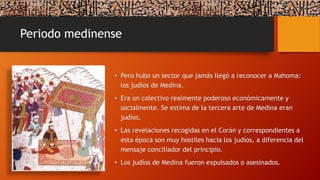 Periodo medinense
• Pero hubo un sector que jamás llegó a reconocer a Mahoma:
los judíos de Medina.
• Era un colectivo realmente poderoso económicamente y
socialmente. Se estima de la tercera arte de Medina eran
judíos.
• Las revelaciones recogidas en el Corán y correspondientes a
esta época son muy hostiles hacia los judíos, a diferencia del
mensaje conciliador del principio.
• Los judíos de Medina fueron expulsados o asesinados.
 