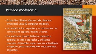 Periodo medinense
• En los diez últimos años de vida, Mahoma
emprendió unas 80 campañas militares.
• La unidad de los creyentes y su motivación, les
confería una especial fiereza y fuerza.
• Fue entonces cuando Mahoma comenzó a
perdonar la vida a los judíos y cristianos
vencidos, dejándoles seguir con sus actividades
y negocios, pero imponiéndoles unos enormes
impuestos.
 