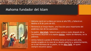 Mahoma fundador del Islam
• Mahoma nació en La Meca en torno al año 570, y falleció en
Medina el 8 de junio de 632.
• Pertenecía al linaje Hasim, una fracción poco importante del
poderoso clan de los quaraisies.
• Su padre, Abd Allah, falleció poco antes o justo después de su
nacimiento dejando a su esposa Amina, madre de Mahoma, en la
pobreza.
• Amina falleció cuando el Profeta tenia en torno a seis años,
siendo acogido en la casa de su abuelo paterno y, posteriormente,
en la del hermano de su padre, su tío Abu-Talib, en quien
siempre encontró apoyo.
 