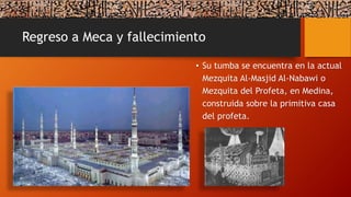 Regreso a Meca y fallecimiento
• Su tumba se encuentra en la actual
Mezquita Al-Masjid Al-Nabawi o
Mezquita del Profeta, en Medina,
construida sobre la primitiva casa
del profeta.
 