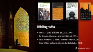 © M.Morente. 2016.
Bibliografía
• Jamal J. Elias. El Islam. Ed. Akal. 2002.
• Tor Andrae. Mahoma. Alianza Editorial, 1994.
• Jesús Mosterin. El Islam. Alianza Editorial, 2012.
• Cesar Vidal. Mahoma, el guía. Ed Debolsillo, 2013.
 