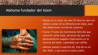 Mahoma fundador del Islam
• Siendo ya un joven de unos 25 años se caso con
Jadiya a pesar de la diferencia de edad, pues
ella debía tener ya más de cuarenta.
• Fueron 15 años de matrimonio feliz del que
nacieron varias hijas, de entre las que tres
desempeñarían papeles importantes en la
historia del Islam, casándose con califas.
• Además adoptó a suprimo Alí, hijo de su tío
Abu-Talib, y que sería el cuarto califa.
 