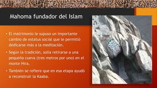 Mahoma fundador del Islam
• El matrimonio le supuso un importante
cambio de estatus social que le permitió
dedicarse más a la meditación.
• Según la tradición, solía retirarse a una
pequeña cueva (tres metros por uno) en el
monte Hira.
• También se refiere que en esa etapa ayudó
a reconstruir la Kaaba.
 