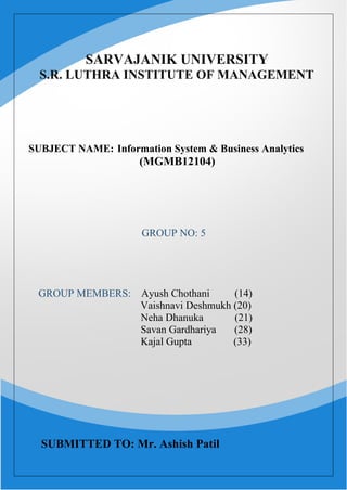 1
SARVAJANIK UNIVERSITY
S.R. LUTHRA INSTITUTE OF MANAGEMENT
SUBJECT NAME: Information System & Business Analytics
(MGMB12104)
GROUP NO: 5
GROUP MEMBERS: Ayush Chothani (14)
Vaishnavi Deshmukh (20)
Neha Dhanuka (21)
Savan Gardhariya (28)
Kajal Gupta (33)
SUBMITTED TO: Mr. Ashish Patil
 
