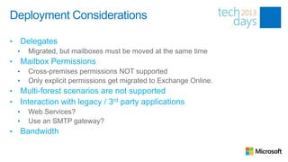 Deployment Considerations

•       Delegates
    •     Migrated, but mailboxes must be moved at the same time
•       Mailbox Permissions
    •     Cross-premises permissions NOT supported
    •     Only explicit permissions get migrated to Exchange Online.
•       Multi-forest scenarios are not supported
•       Interaction with legacy / 3rd party applications
    •     Web Services?
    •     Use an SMTP gateway?
•       Bandwidth
 