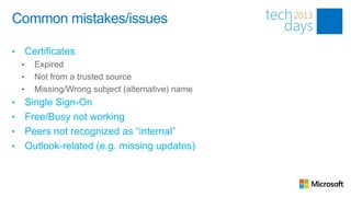 Common mistakes/issues

•       Certificates
    •     Expired
    •     Not from a trusted source
    •     Missing/Wrong subject (alternative) name
• Single Sign-On
• Free/Busy not working
• Peers not recognized as “internal”
• Outlook-related (e.g. missing updates)
 