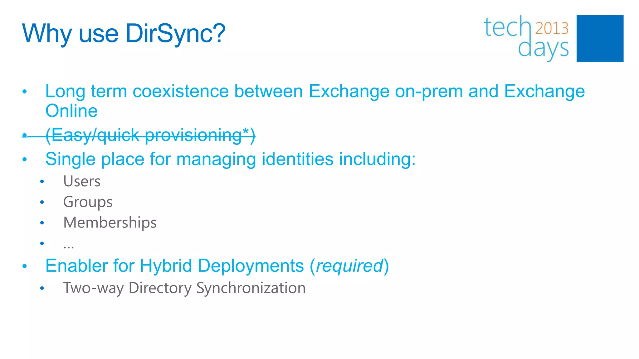 Why use DirSync?

• Long term coexistence between Exchange on-prem and Exchange
  Online
• (Easy/quick provisioning*)
• Single place for managing identities including:
    •     Users
    •     Groups
    •     Memberships
    •     …
•       Enabler for Hybrid Deployments (required)
    •     Two-way Directory Synchronization
 