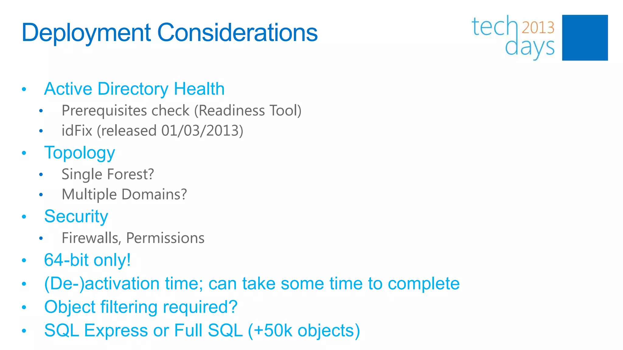 Deployment Considerations

•       Active Directory Health
    •     Prerequisites check (Readiness Tool)
    •     idFix (released 01/03/2013)
•       Topology
    •     Single Forest?
    •     Multiple Domains?
•       Security
    •     Firewalls, Permissions
•       64-bit only!
•       (De-)activation time; can take some time to complete
•       Object filtering required?
•       SQL Express or Full SQL (+50k objects)
 