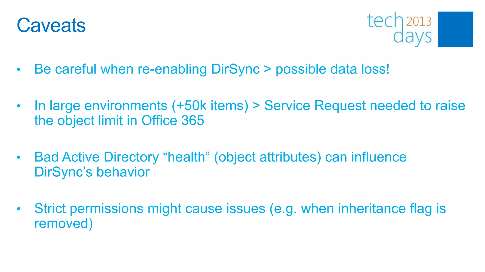 Caveats

•   Be careful when re-enabling DirSync > possible data loss!

•   In large environments (+50k items) > Service Request needed to raise
    the object limit in Office 365

•   Bad Active Directory “health” (object attributes) can influence
    DirSync’s behavior

•   Strict permissions might cause issues (e.g. when inheritance flag is
    removed)
 