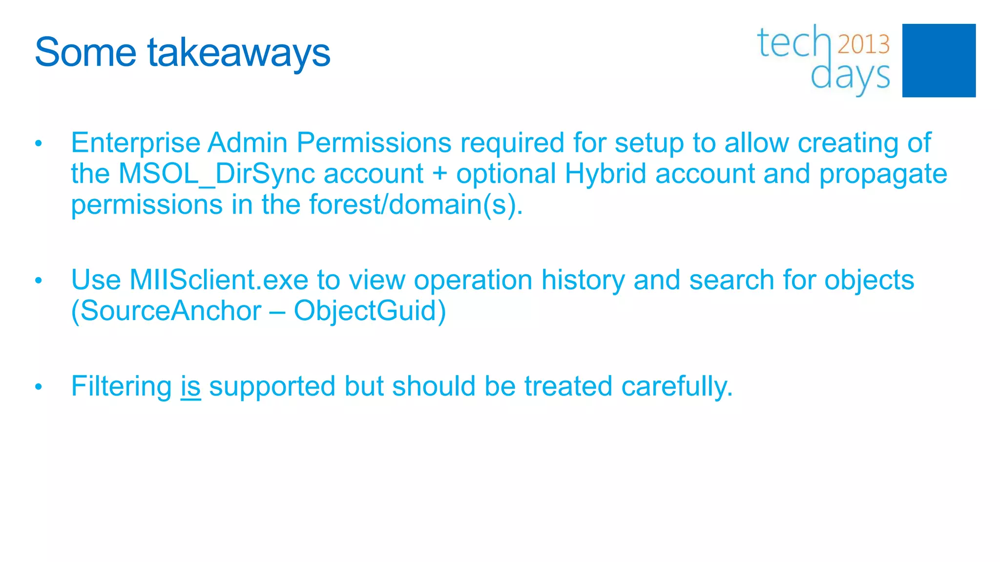 Some takeaways

•   Enterprise Admin Permissions required for setup to allow creating of
    the MSOL_DirSync account + optional Hybrid account and propagate
    permissions in the forest/domain(s).

•   Use MIISclient.exe to view operation history and search for objects
    (SourceAnchor – ObjectGuid)

•   Filtering is supported but should be treated carefully.
 