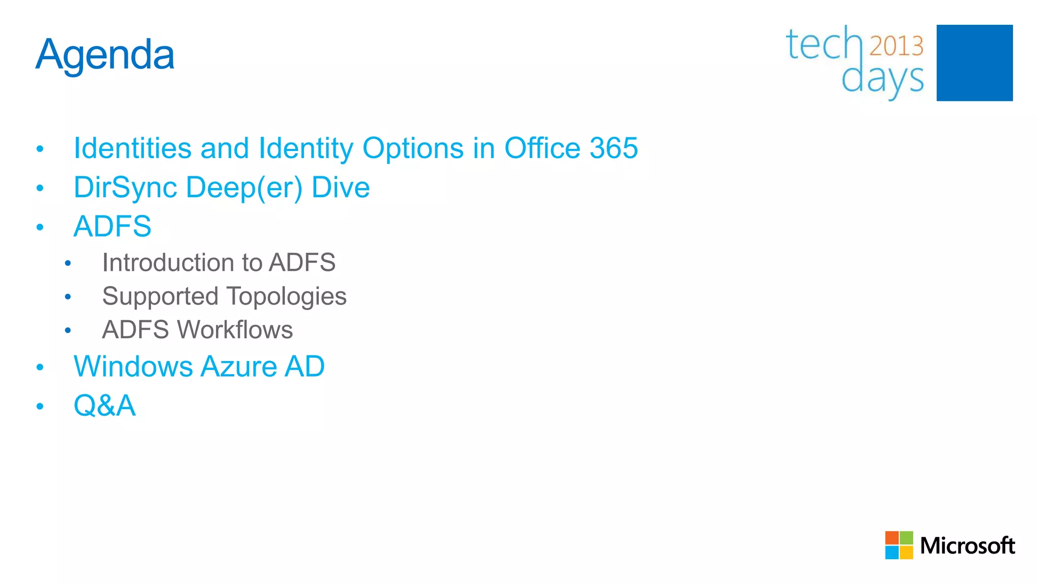 Agenda

•       Identities and Identity Options in Office 365
•       DirSync Deep(er) Dive
•       ADFS
    •     Introduction to ADFS
    •     Supported Topologies
    •     ADFS Workflows
•       Windows Azure AD
•       Q&A
 