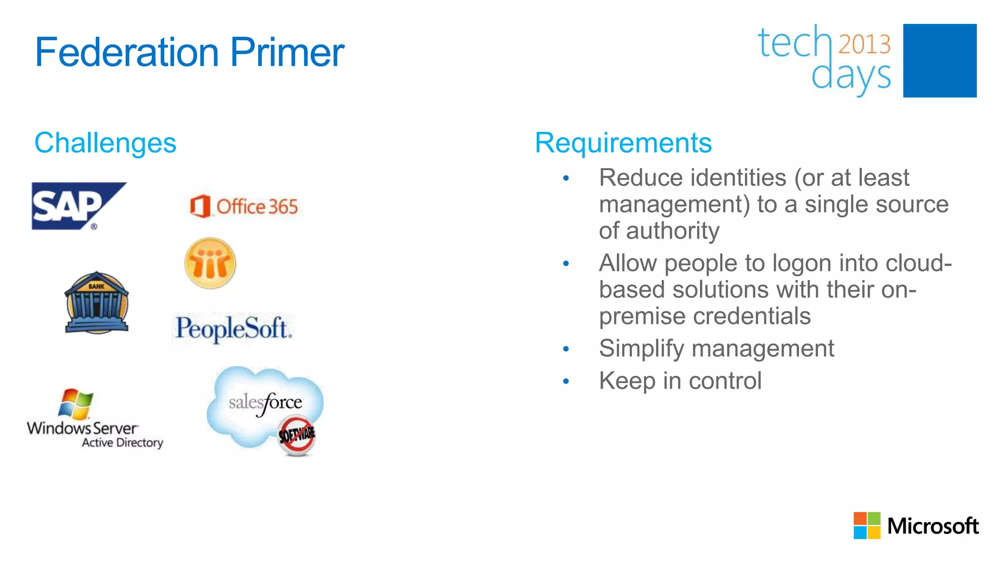 Federation Primer
                    Multiple Identities
Challenges                      Requirements
                                  •   Reduce identities (or at least
                                      management) to a single source
                                      of authority
                                  •   Allow people to logon into cloud-
                                      based solutions with their on-
                                      premise credentials
                                  •   Simplify management
                                  •   Keep in control
 
