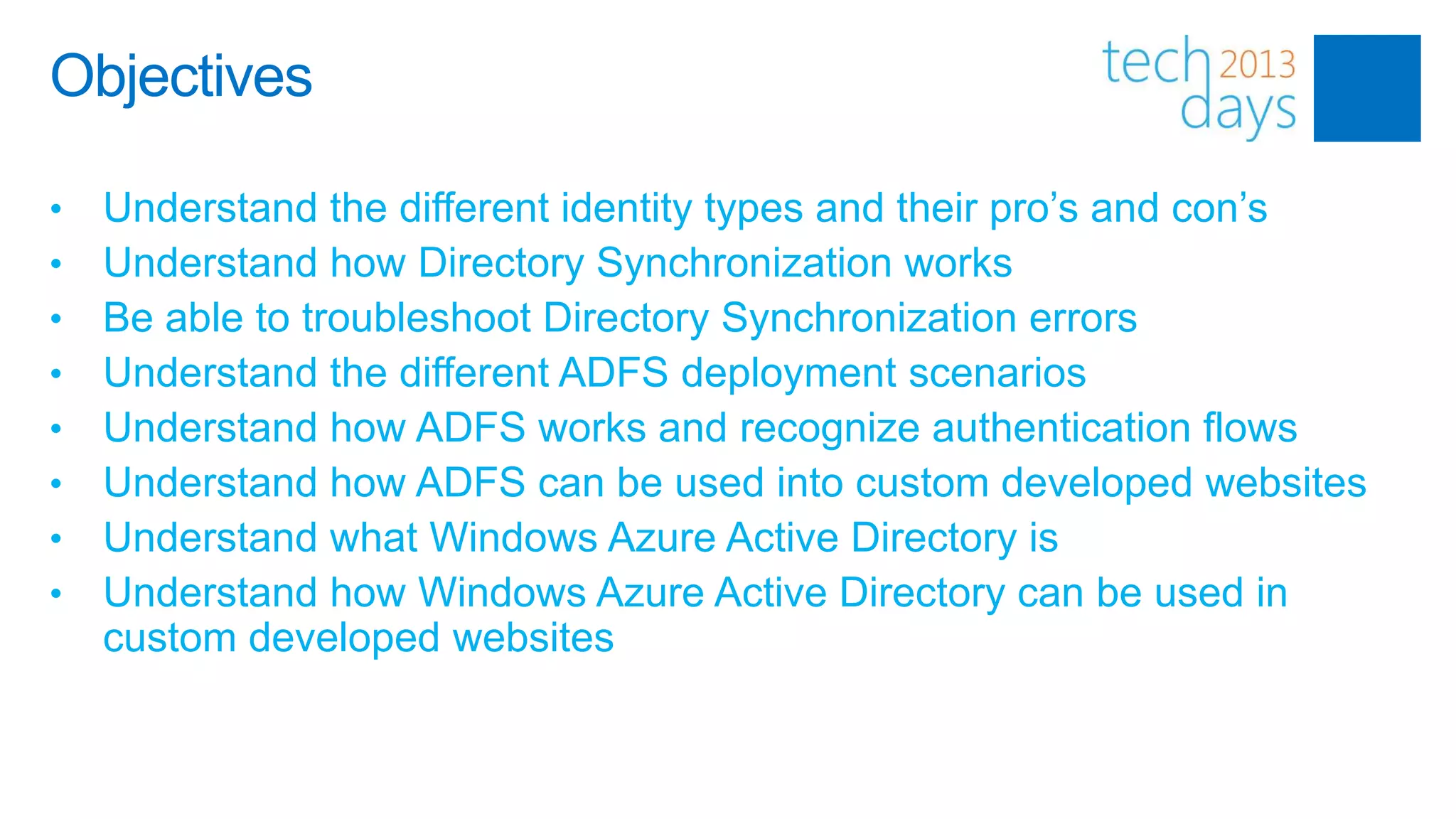 Objectives

•   Understand the different identity types and their pro’s and con’s
•   Understand how Directory Synchronization works
•   Be able to troubleshoot Directory Synchronization errors
•   Understand the different ADFS deployment scenarios
•   Understand how ADFS works and recognize authentication flows
•   Understand how ADFS can be used into custom developed websites
•   Understand what Windows Azure Active Directory is
•   Understand how Windows Azure Active Directory can be used in
    custom developed websites
 