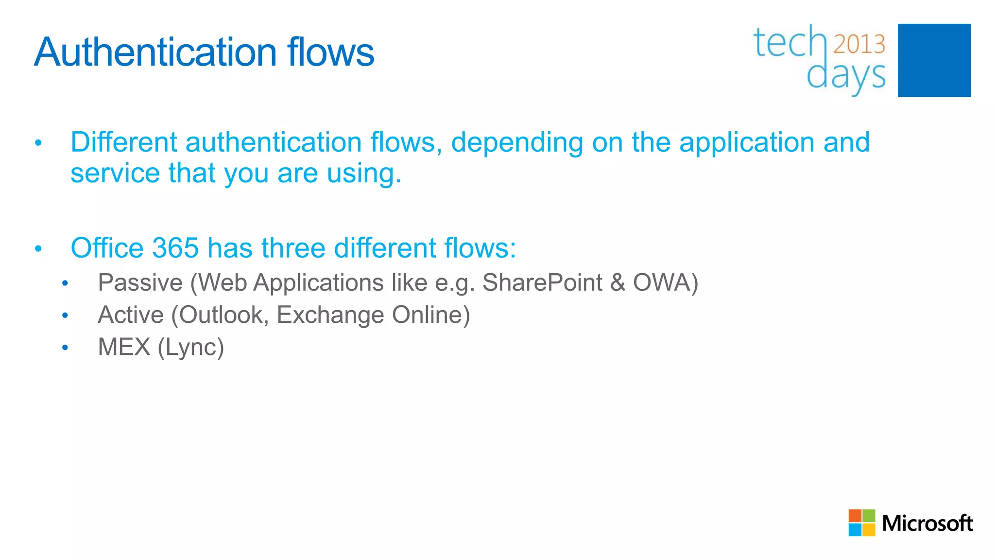 Authentication flows

•       Different authentication flows, depending on the application and
        service that you are using.

•       Office 365 has three different flows:
    •     Passive (Web Applications like e.g. SharePoint & OWA)
    •     Active (Outlook, Exchange Online)
    •     MEX (Lync)
 