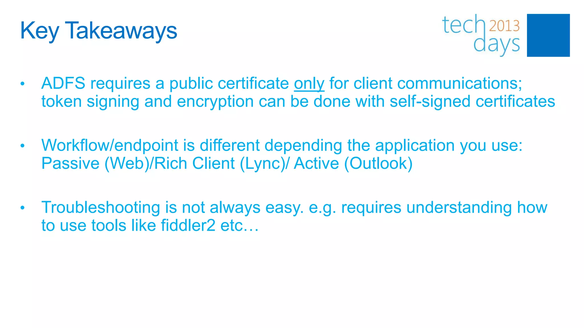 Key Takeaways

•   ADFS requires a public certificate only for client communications;
    token signing and encryption can be done with self-signed certificates

•   Workflow/endpoint is different depending the application you use:
    Passive (Web)/Rich Client (Lync)/ Active (Outlook)

•   Troubleshooting is not always easy. e.g. requires understanding how
    to use tools like fiddler2 etc…
 