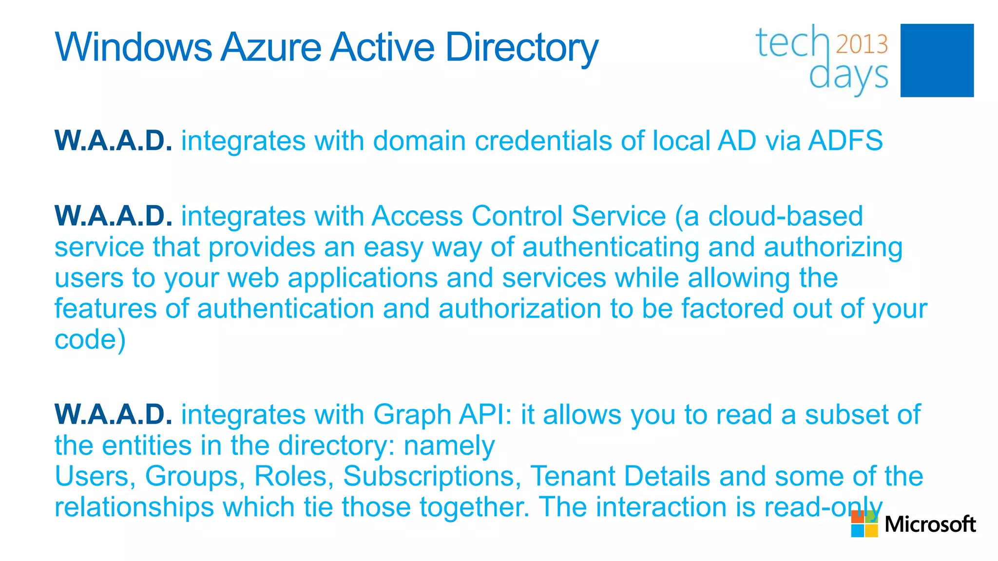 Windows Azure Active Directory

W.A.A.D. integrates with domain credentials of local AD via ADFS

W.A.A.D. integrates with Access Control Service (a cloud-based
service that provides an easy way of authenticating and authorizing
users to your web applications and services while allowing the
features of authentication and authorization to be factored out of your
code)

W.A.A.D. integrates with Graph API: it allows you to read a subset of
the entities in the directory: namely
Users, Groups, Roles, Subscriptions, Tenant Details and some of the
relationships which tie those together. The interaction is read-only
 