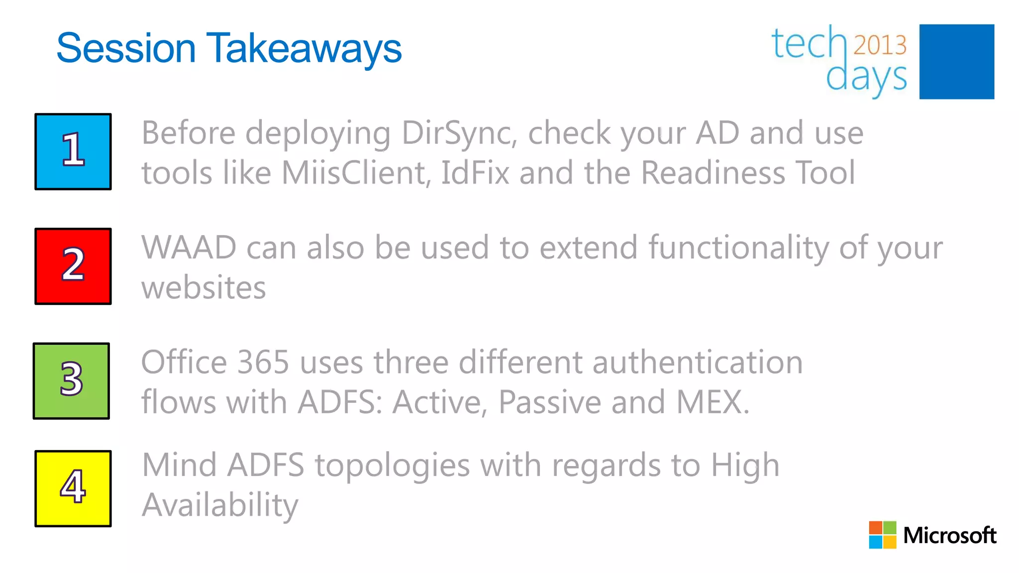 Session Takeaways
    Before deploying DirSync, check your AD and use
    tools like MiisClient, IdFix and the Readiness Tool

    WAAD can also be used to extend functionality of your
    websites

    Office 365 uses three different authentication
    flows with ADFS: Active, Passive and MEX.
    Mind ADFS topologies with regards to High
    Availability
 