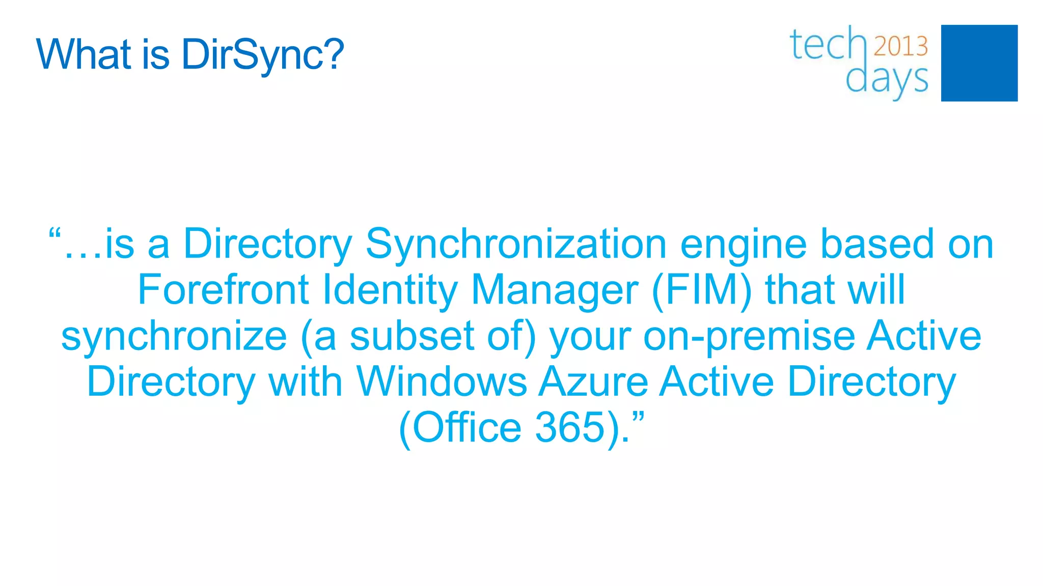 What is DirSync?



“…is a Directory Synchronization engine based on
     Forefront Identity Manager (FIM) that will
 synchronize (a subset of) your on-premise Active
  Directory with Windows Azure Active Directory
                   (Office 365).”
 