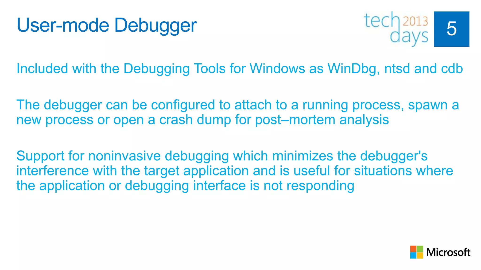 User-mode Debugger

Included with the Debugging Tools for Windows as WinDbg, ntsd and cdb

The debugger can be configured to attach to a running process, spawn a
new process or open a crash dump for post–mortem analysis

Support for noninvasive debugging which minimizes the debugger's
interference with the target application and is useful for situations where
the application or debugging interface is not responding
 