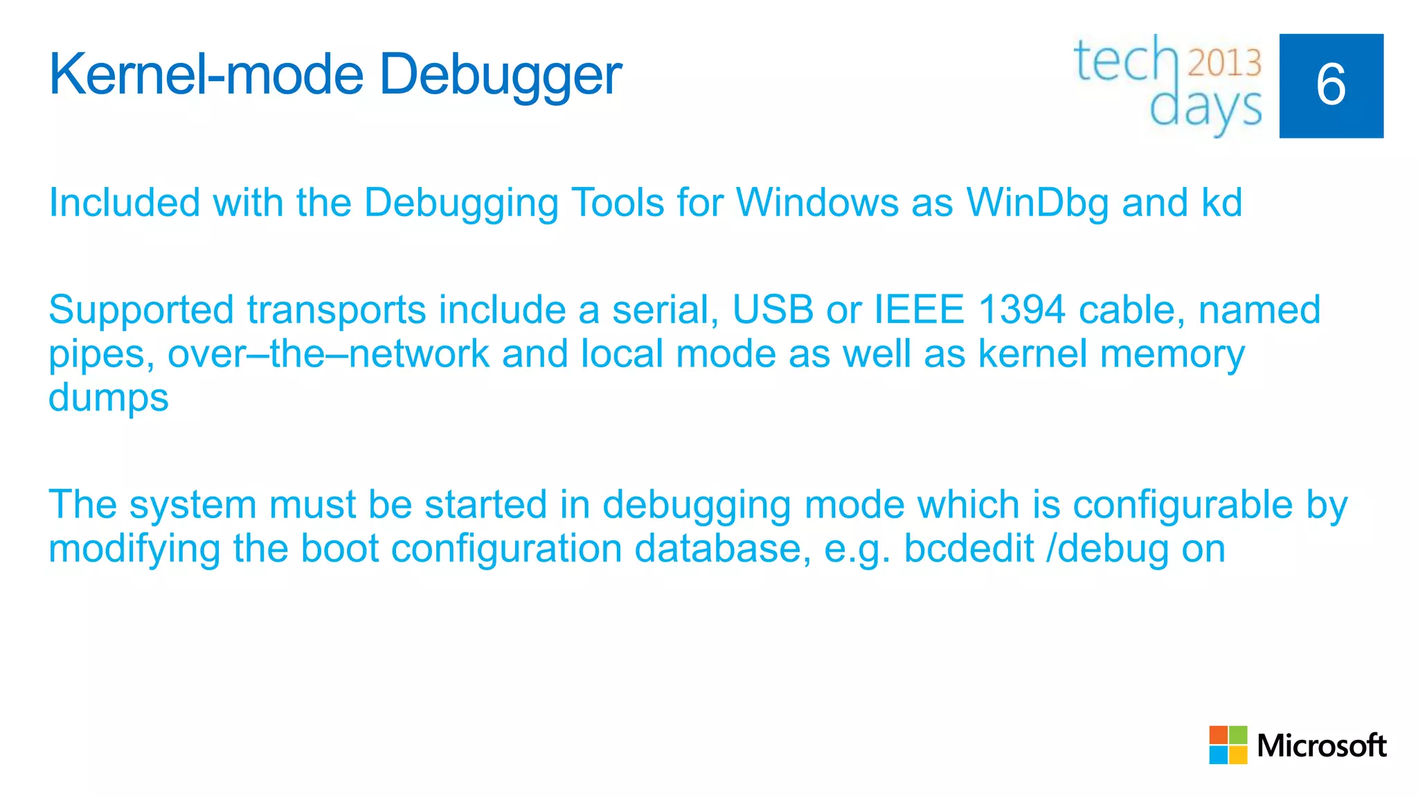 Kernel-mode Debugger

Included with the Debugging Tools for Windows as WinDbg and kd

Supported transports include a serial, USB or IEEE 1394 cable, named
pipes, over–the–network and local mode as well as kernel memory
dumps

The system must be started in debugging mode which is configurable by
modifying the boot configuration database, e.g. bcdedit /debug on
 