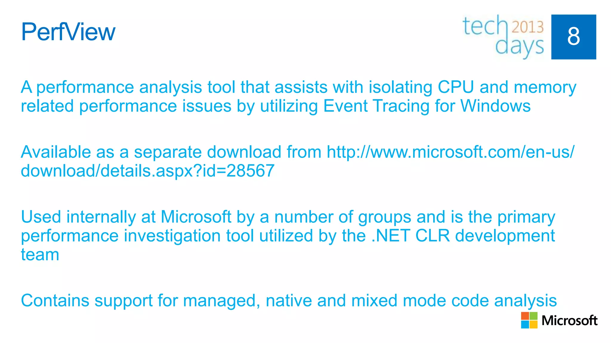 PerfView

A performance analysis tool that assists with isolating CPU and memory
related performance issues by utilizing Event Tracing for Windows

Available as a separate download from http://www.microsoft.com/en-us/
download/details.aspx?id=28567

Used internally at Microsoft by a number of groups and is the primary
performance investigation tool utilized by the .NET CLR development
team

Contains support for managed, native and mixed mode code analysis
 