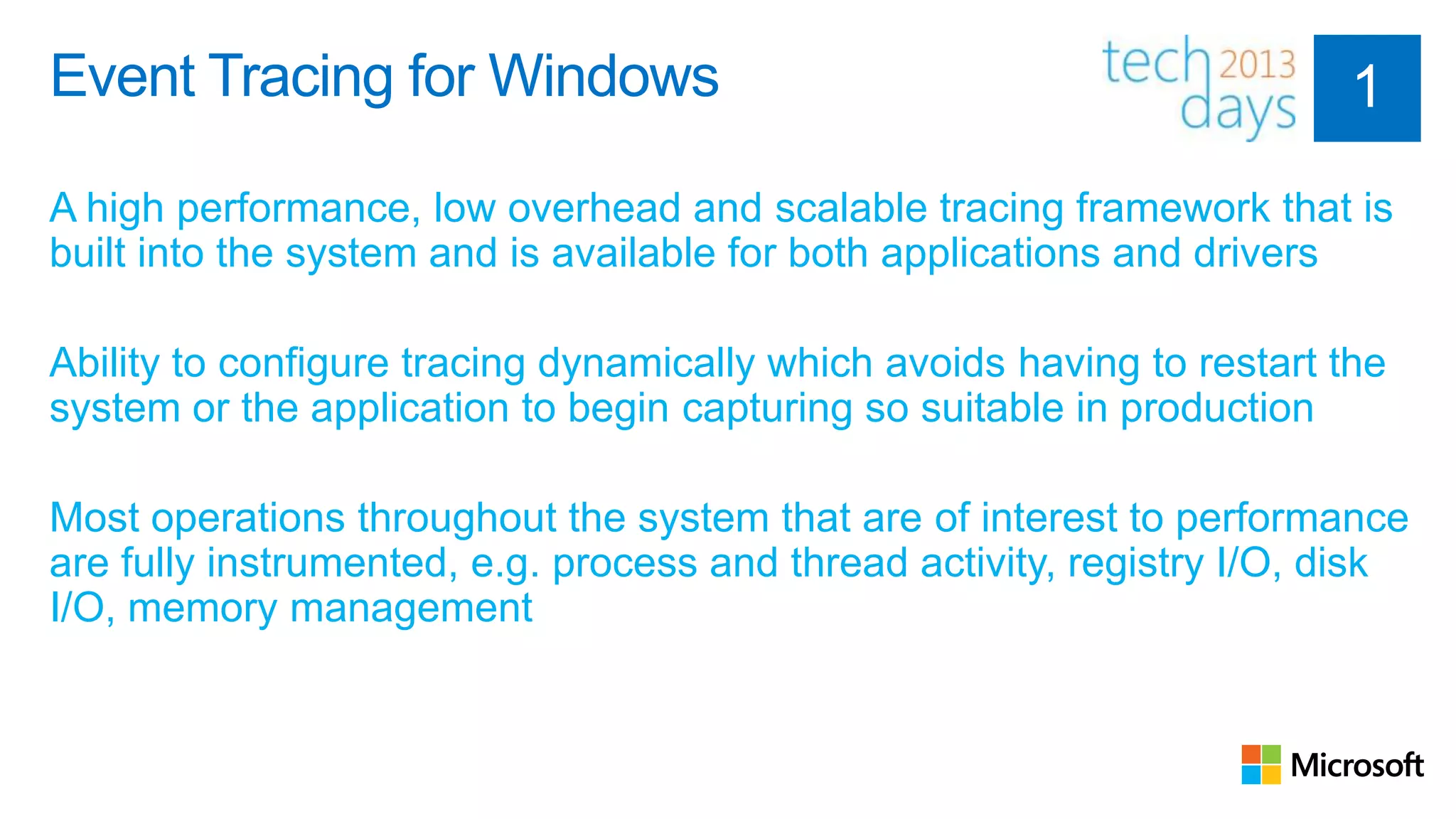 Event Tracing for Windows

A high performance, low overhead and scalable tracing framework that is
built into the system and is available for both applications and drivers

Ability to configure tracing dynamically which avoids having to restart the
system or the application to begin capturing so suitable in production

Most operations throughout the system that are of interest to performance
are fully instrumented, e.g. process and thread activity, registry I/O, disk
I/O, memory management
 