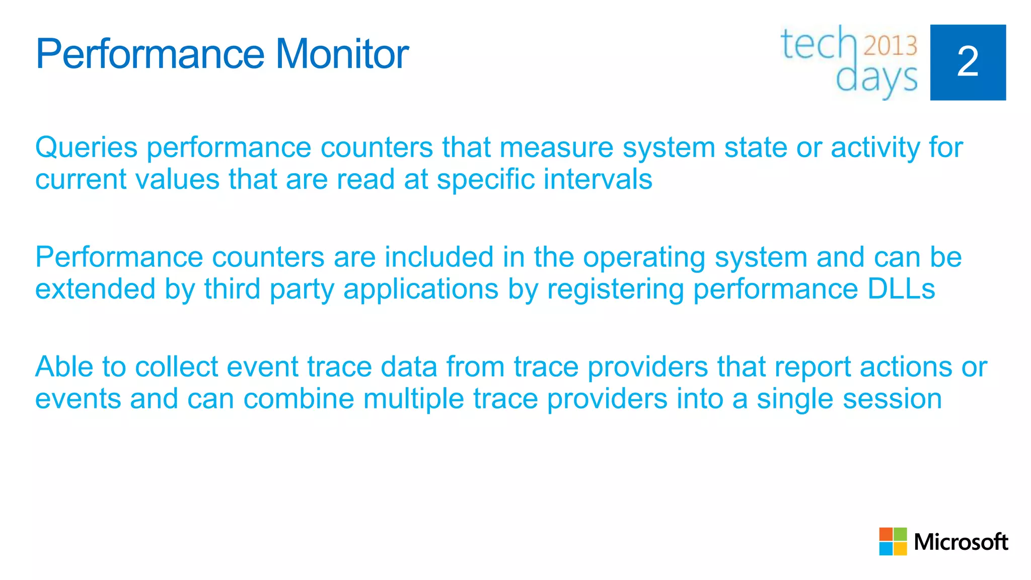 Performance Monitor

Queries performance counters that measure system state or activity for
current values that are read at specific intervals

Performance counters are included in the operating system and can be
extended by third party applications by registering performance DLLs

Able to collect event trace data from trace providers that report actions or
events and can combine multiple trace providers into a single session
 