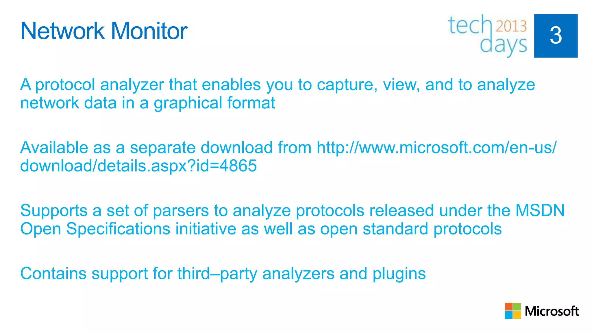 Network Monitor

A protocol analyzer that enables you to capture, view, and to analyze
network data in a graphical format

Available as a separate download from http://www.microsoft.com/en-us/
download/details.aspx?id=4865

Supports a set of parsers to analyze protocols released under the MSDN
Open Specifications initiative as well as open standard protocols

Contains support for third–party analyzers and plugins
 