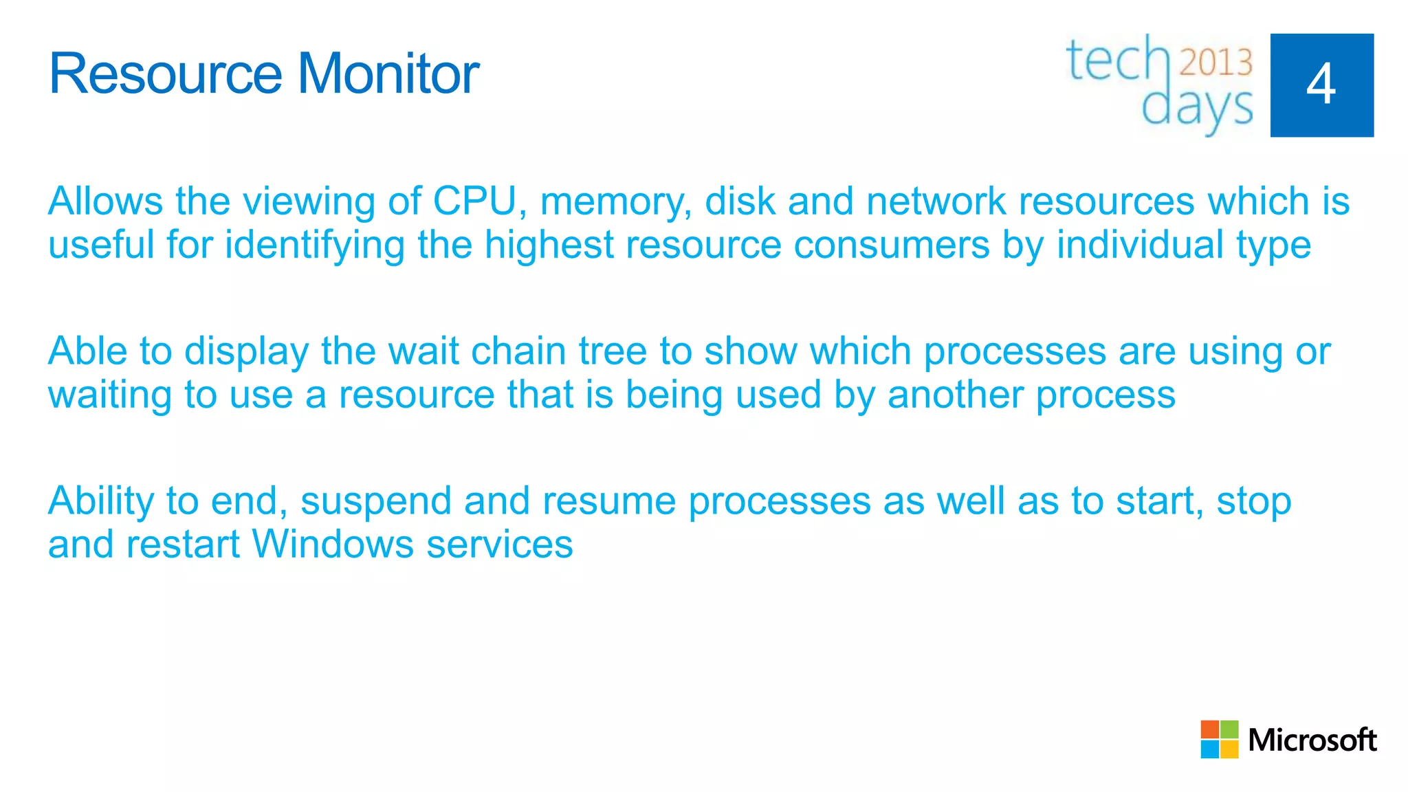 Resource Monitor

Allows the viewing of CPU, memory, disk and network resources which is
useful for identifying the highest resource consumers by individual type

Able to display the wait chain tree to show which processes are using or
waiting to use a resource that is being used by another process

Ability to end, suspend and resume processes as well as to start, stop
and restart Windows services
 