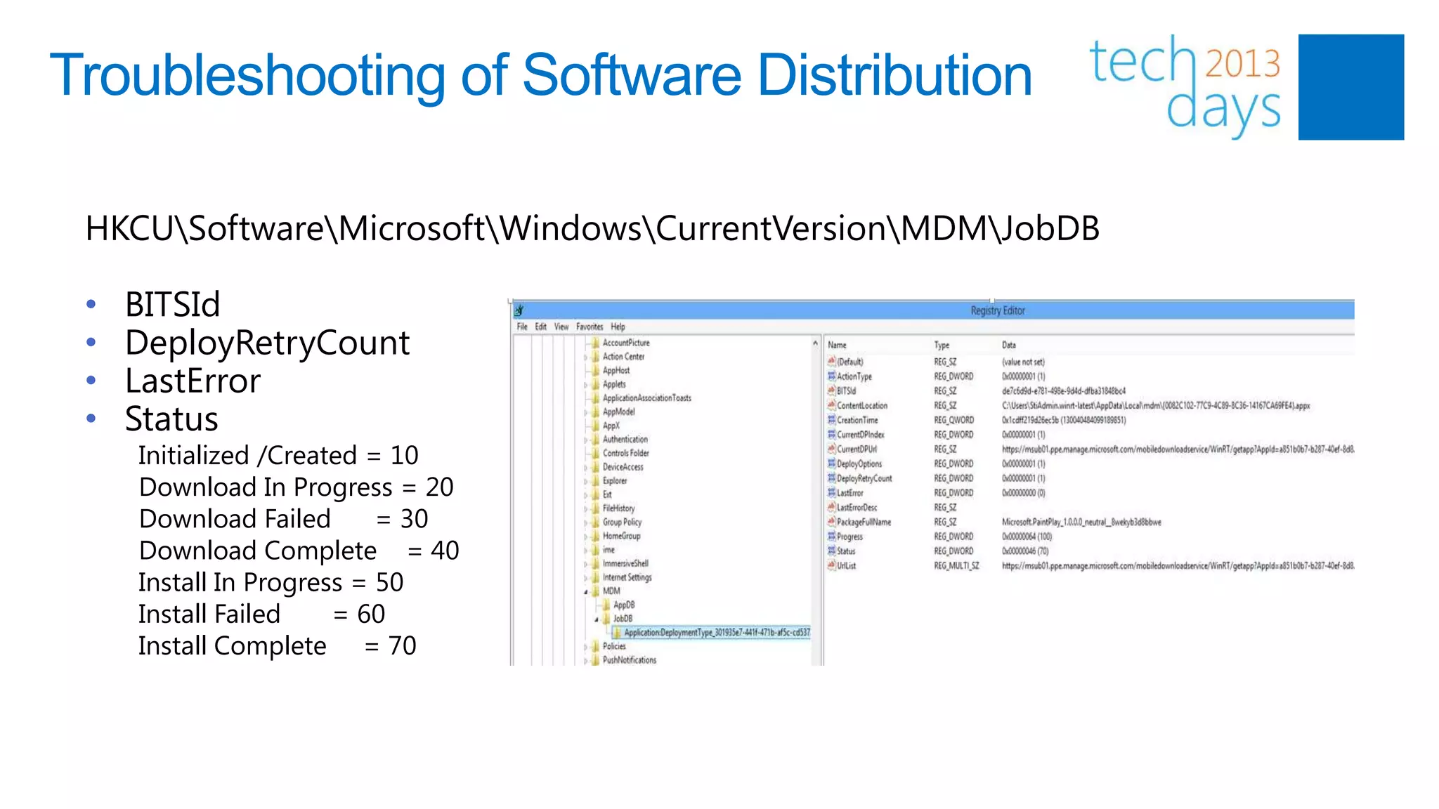 Troubleshooting of Software Distribution

 HKCUSoftwareMicrosoftWindowsCurrentVersionMDMJobDB

 •   BITSId
 •   DeployRetryCount
 •   LastError
 •   Status
     Initialized /Created = 10
     Download In Progress = 20
     Download Failed       = 30
     Download Complete = 40
     Install In Progress = 50
     Install Failed    = 60
     Install Complete = 70
 